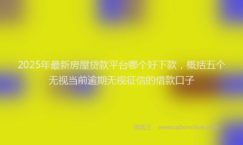 2025年最新房屋贷款平台哪个好下款，概括五个无视当前逾期无视征信的借款口子