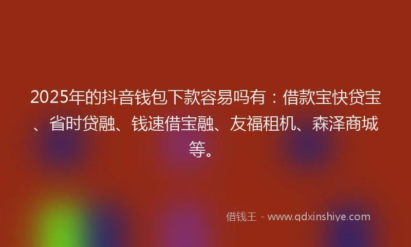 2025年的抖音钱包下款容易吗有：借款宝快贷宝、省时贷融、钱速借宝融、友福租机、森泽商城等。