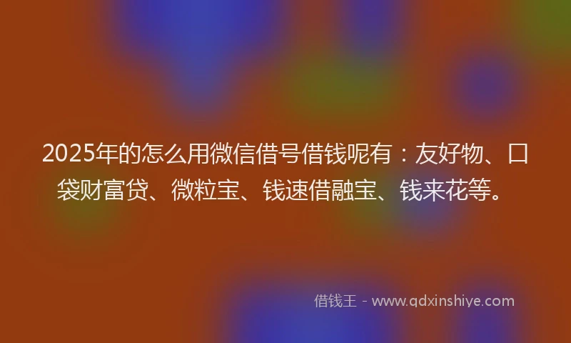 2025年的怎么用微信借号借钱呢有：友好物、口袋财富贷、微粒宝、钱速借融宝、钱来花等。