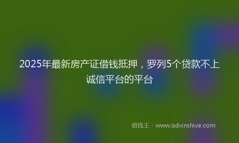 2025年最新房产证借钱抵押，罗列5个贷款不上诚信平台的平台