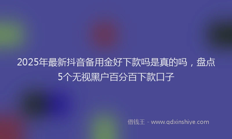 2025年最新抖音备用金好下款吗是真的吗，盘点5个无视黑户百分百下款口子