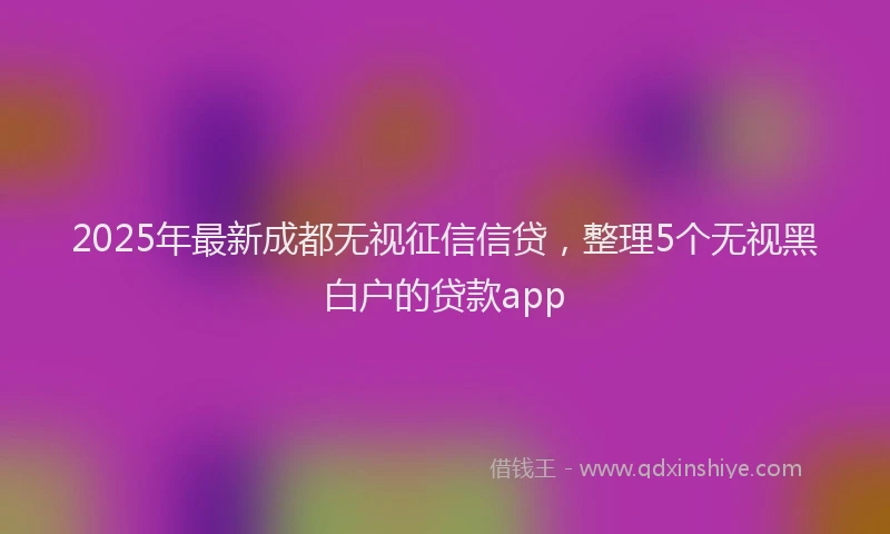 2025年最新成都无视征信信贷，整理5个无视黑白户的贷款app