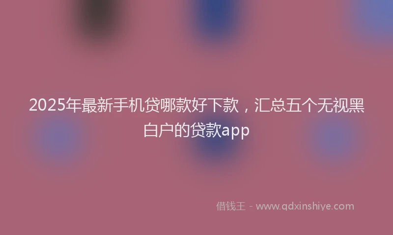 2025年最新手机贷哪款好下款，汇总五个无视黑白户的贷款app