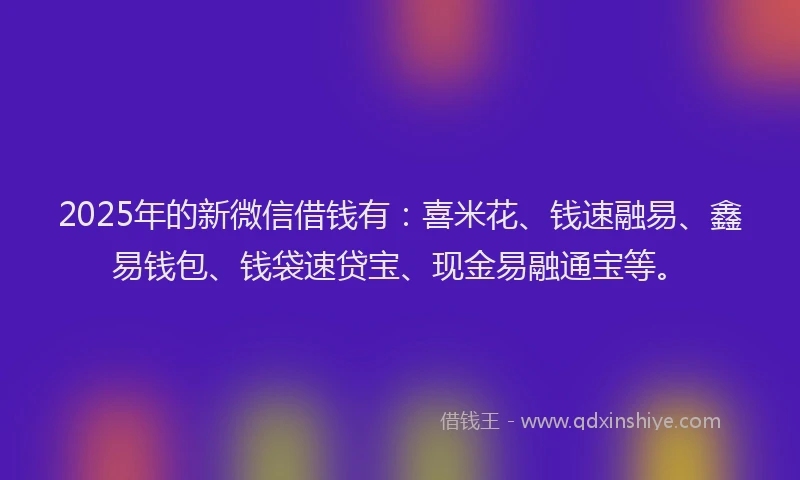 2025年的新微信借钱有：喜米花、钱速融易、鑫易钱包、钱袋速贷宝、现金易融通宝等。