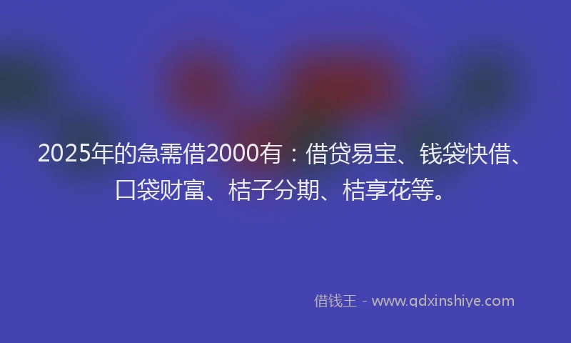 2025年的急需借2000有：借贷易宝、钱袋快借、口袋财富、桔子分期、桔享花等。
