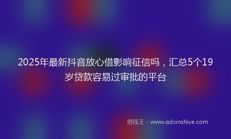 2025年最新抖音放心借影响征信吗，汇总5个19岁贷款容易过审批的平台