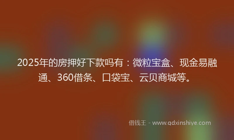2025年的房押好下款吗有：微粒宝盒、现金易融通、360借条、口袋宝、云贝商城等。