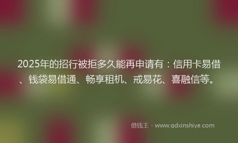 2025年的招行被拒多久能再申请有：信用卡易借、钱袋易借通、畅享租机、戒易花、喜融信等。