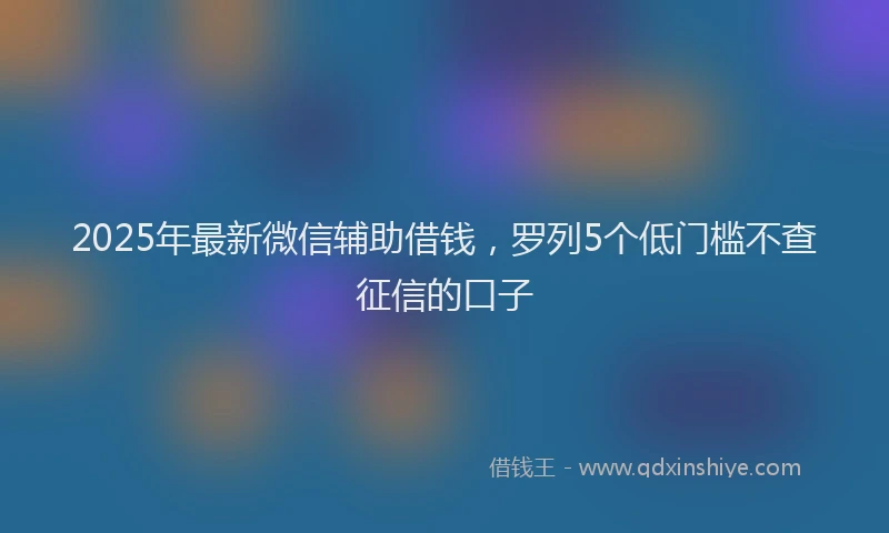 2025年最新微信辅助借钱，罗列5个低门槛不查征信的口子