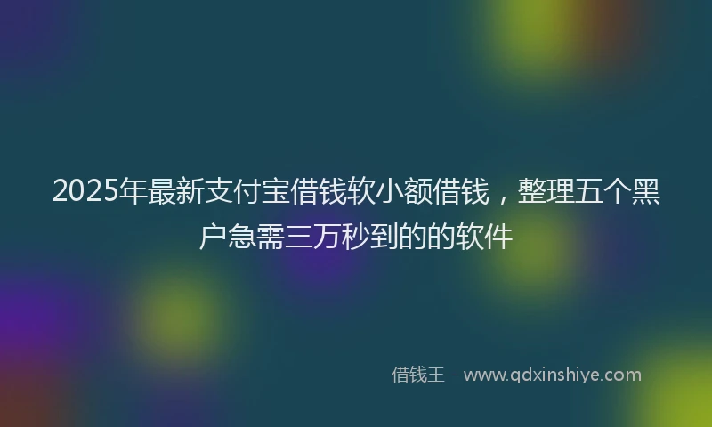 2025年最新支付宝借钱软小额借钱，整理五个黑户急需三万秒到的的软件
