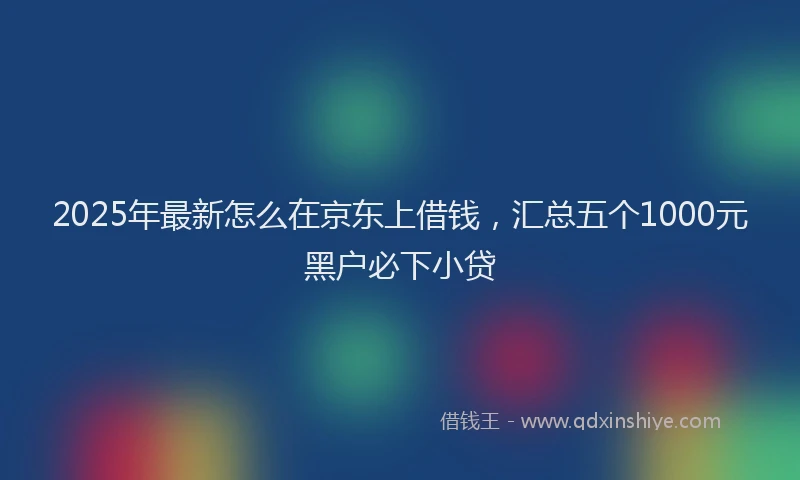 2025年最新怎么在京东上借钱，汇总五个1000元黑户必下小贷