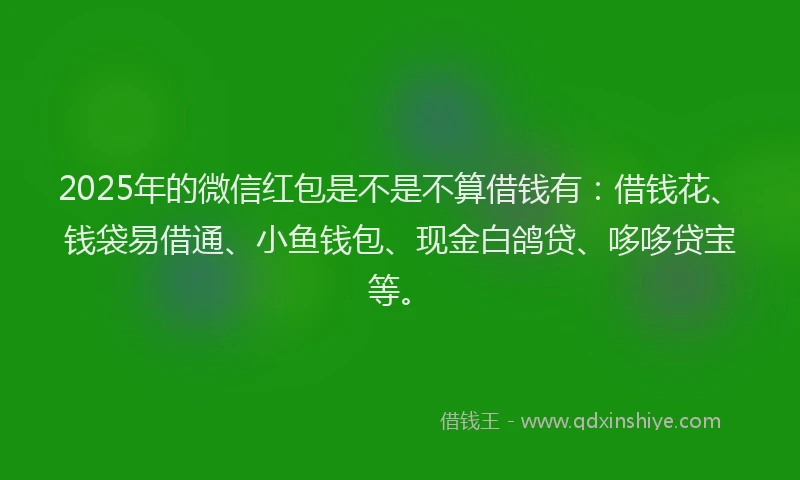 2025年的微信红包是不是不算借钱有：借钱花、钱袋易借通、小鱼钱包、现金白鸽贷、哆哆贷宝等。