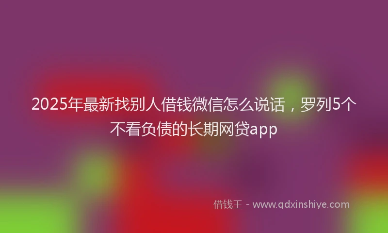 2025年最新找别人借钱微信怎么说话，罗列5个不看负债的长期网贷app