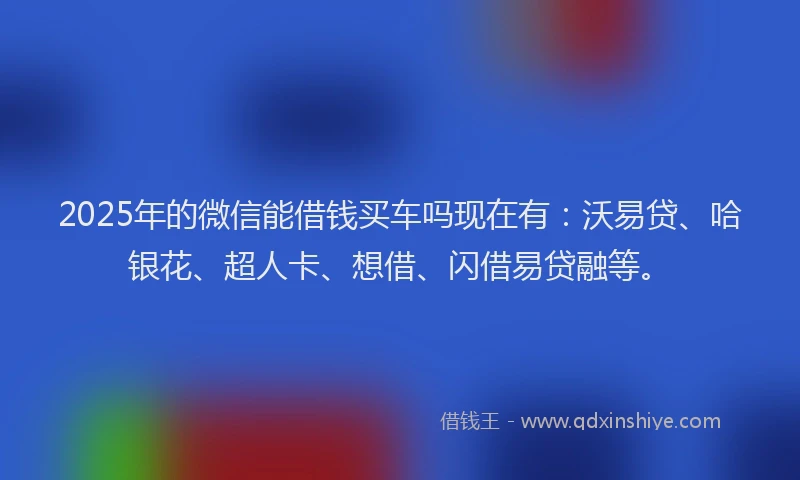 2025年的微信能借钱买车吗现在有：沃易贷、哈银花、超人卡、想借、闪借易贷融等。