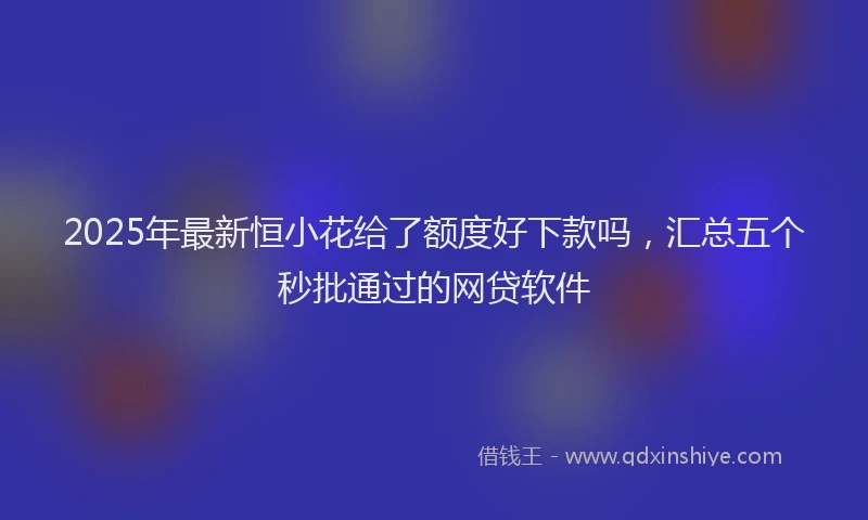 2025年最新恒小花给了额度好下款吗，汇总五个秒批通过的网贷软件