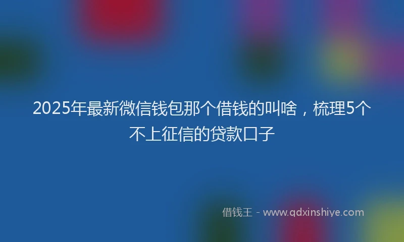 2025年最新微信钱包那个借钱的叫啥，梳理5个不上征信的贷款口子