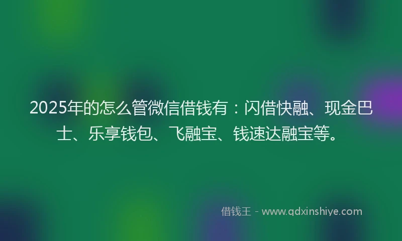 2025年的怎么管微信借钱有：闪借快融、现金巴士、乐享钱包、飞融宝、钱速达融宝等。