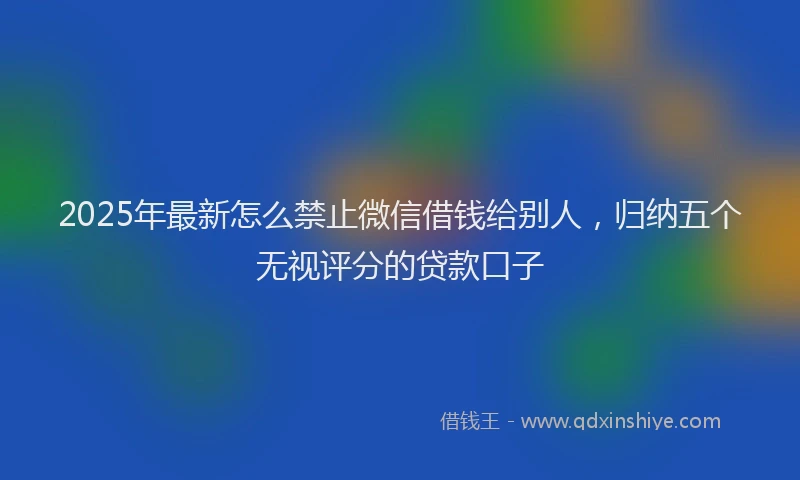 2025年最新怎么禁止微信借钱给别人，归纳五个无视评分的贷款口子