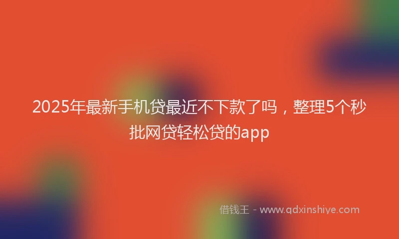 2025年最新手机贷最近不下款了吗，整理5个秒批网贷轻松贷的app