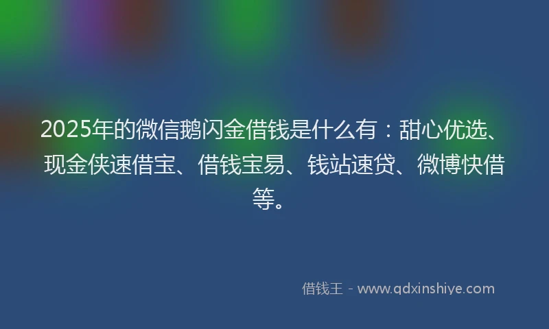 2025年的微信鹅闪金借钱是什么有：甜心优选、现金侠速借宝、借钱宝易、钱站速贷、微博快借等。