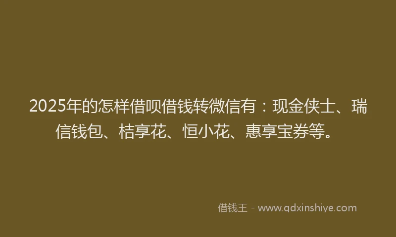 2025年的怎样借呗借钱转微信有：现金侠士、瑞信钱包、桔享花、恒小花、惠享宝券等。