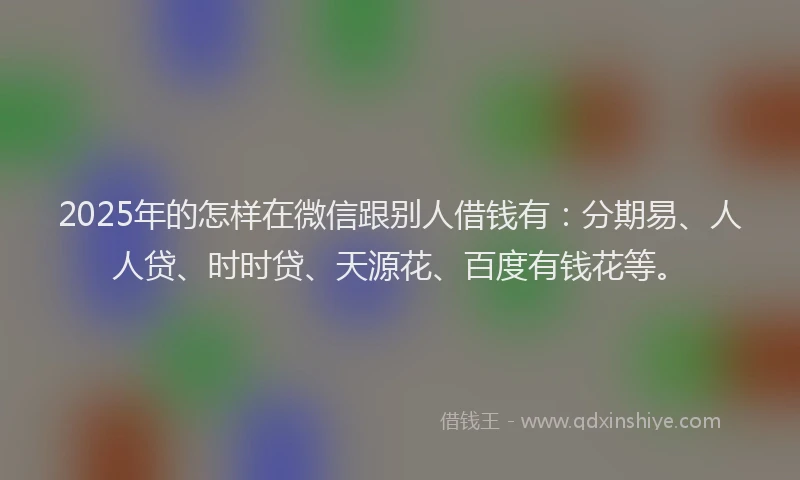 2025年的怎样在微信跟别人借钱有：分期易、人人贷、时时贷、天源花、百度有钱花等。