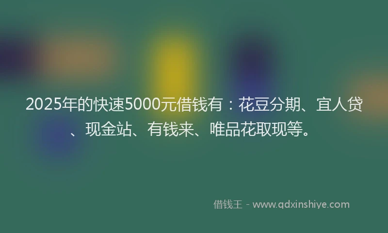 2025年的快速5000元借钱有：花豆分期、宜人贷、现金站、有钱来、唯品花取现等。
