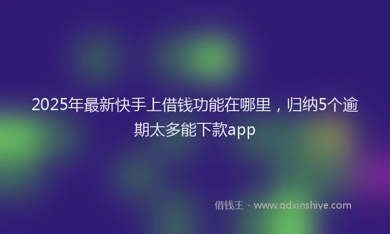 2025年最新快手上借钱功能在哪里，归纳5个逾期太多能下款app