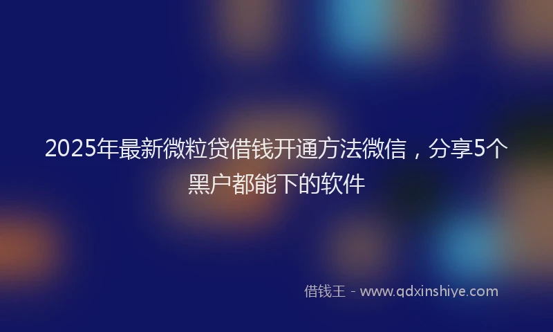 2025年最新微粒贷借钱开通方法微信，分享5个黑户都能下的软件