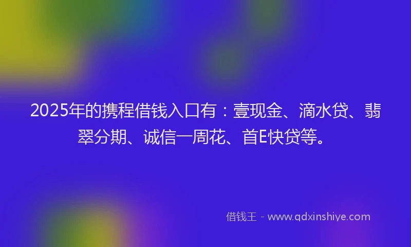2025年的携程借钱入口有：壹现金、滴水贷、翡翠分期、诚信一周花、首E快贷等。