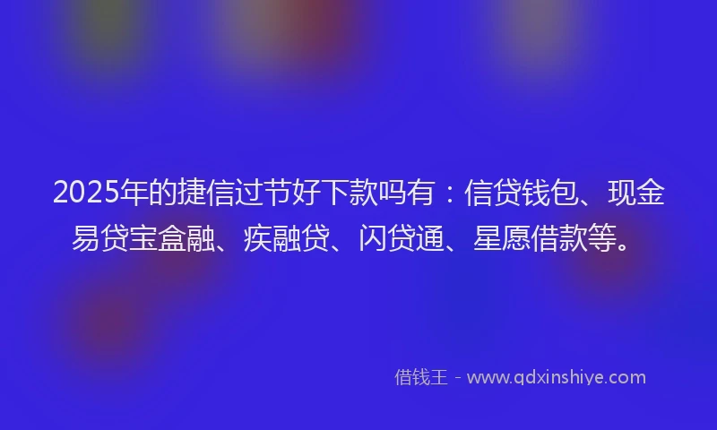 2025年的捷信过节好下款吗有：信贷钱包、现金易贷宝盒融、疾融贷、闪贷通、星愿借款等。