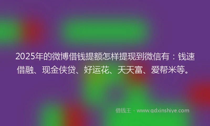 2025年的微博借钱提额怎样提现到微信有：钱速借融、现金侠贷、好运花、天天富、爱帮米等。