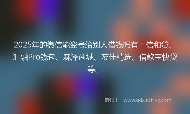 2025年的微信能盗号给别人借钱吗有：信和贷、汇融Pro钱包、森泽商城、友佳精选、借款宝快贷等。