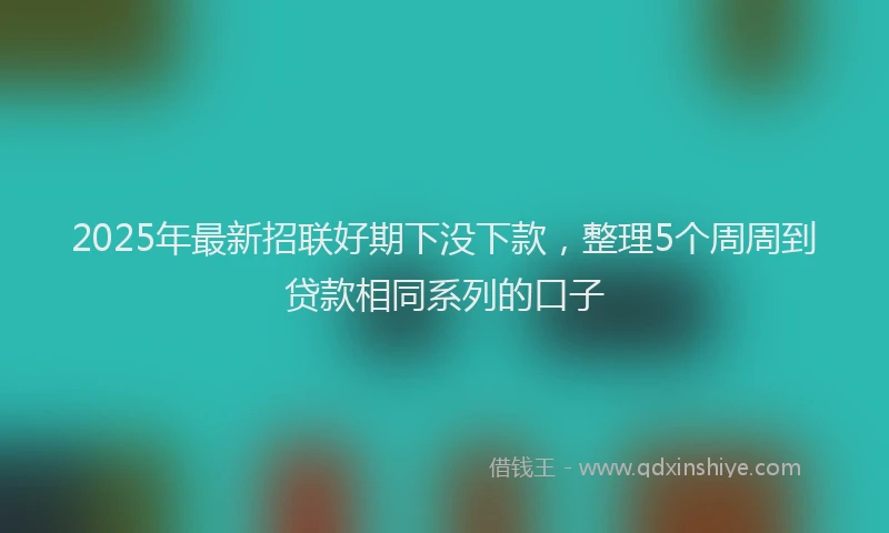 2025年最新招联好期下没下款，整理5个周周到贷款相同系列的口子