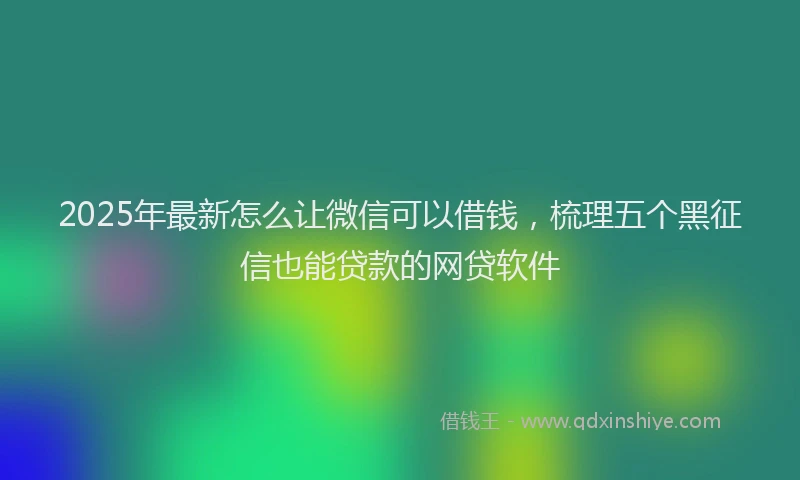 2025年最新怎么让微信可以借钱，梳理五个黑征信也能贷款的网贷软件