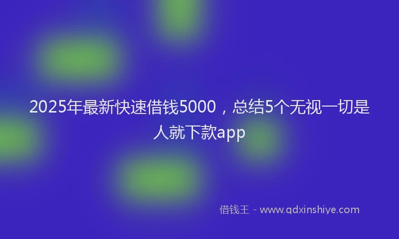 2025年最新快速借钱5000，总结5个无视一切是人就下款app