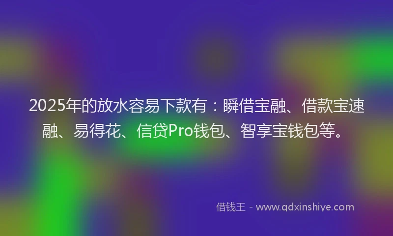2025年的放水容易下款有：瞬借宝融、借款宝速融、易得花、信贷Pro钱包、智享宝钱包等。