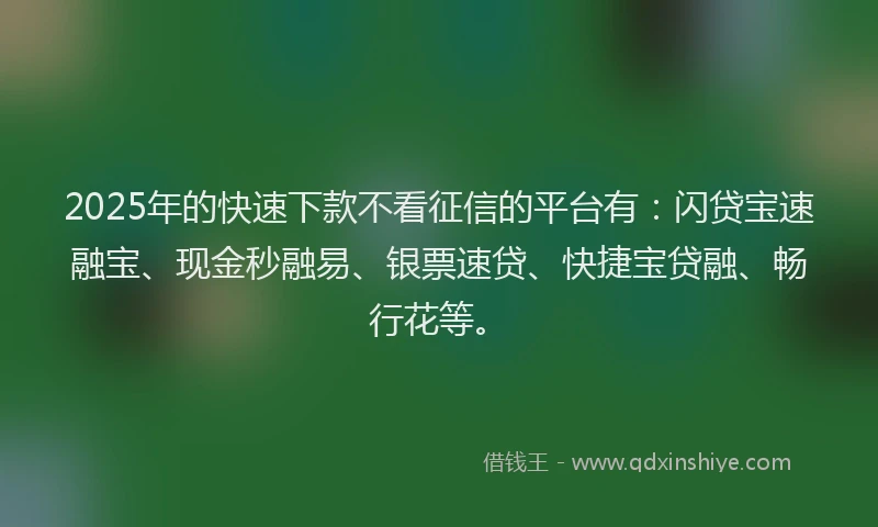 2025年的快速下款不看征信的平台有：闪贷宝速融宝、现金秒融易、银票速贷、快捷宝贷融、畅行花等。