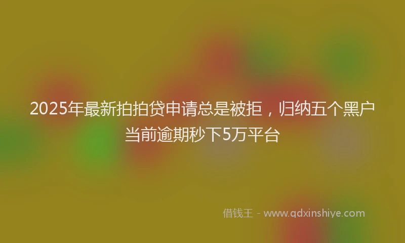 2025年最新拍拍贷申请总是被拒，归纳五个黑户当前逾期秒下5万平台