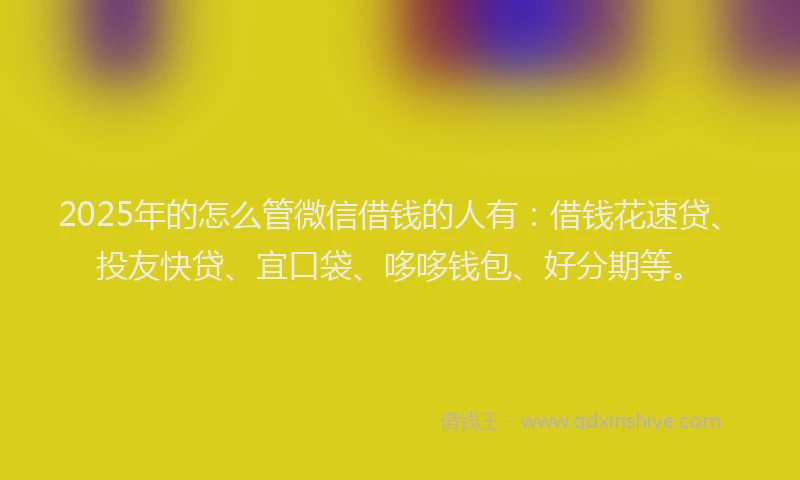 2025年的怎么管微信借钱的人有：借钱花速贷、投友快贷、宜口袋、哆哆钱包、好分期等。