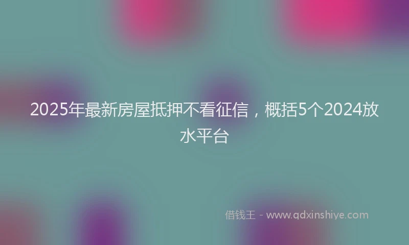 2025年最新房屋抵押不看征信，概括5个2024放水平台