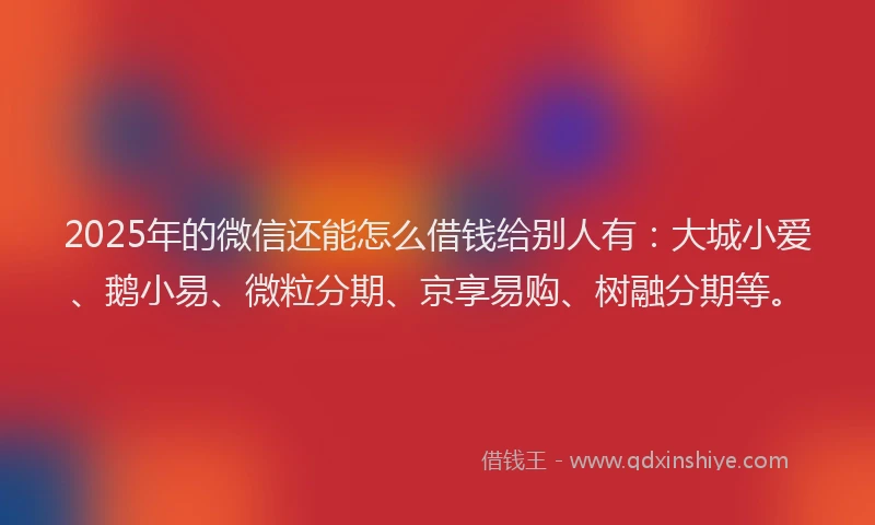 2025年的微信还能怎么借钱给别人有：大城小爱、鹅小易、微粒分期、京享易购、树融分期等。
