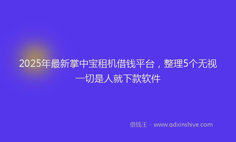 2025年最新掌中宝租机借钱平台，整理5个无视一切是人就下款软件