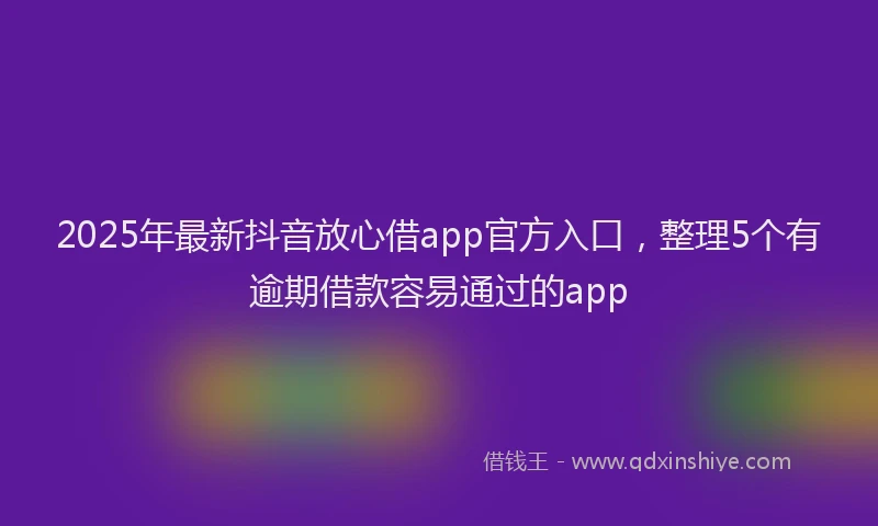 2025年最新抖音放心借app官方入口，整理5个有逾期借款容易通过的app