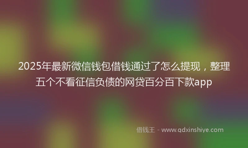 2025年最新微信钱包借钱通过了怎么提现，整理五个不看征信负债的网贷百分百下款app