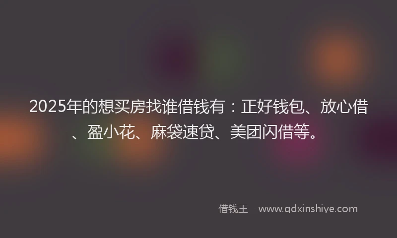 2025年的想买房找谁借钱有：正好钱包、放心借、盈小花、麻袋速贷、美团闪借等。