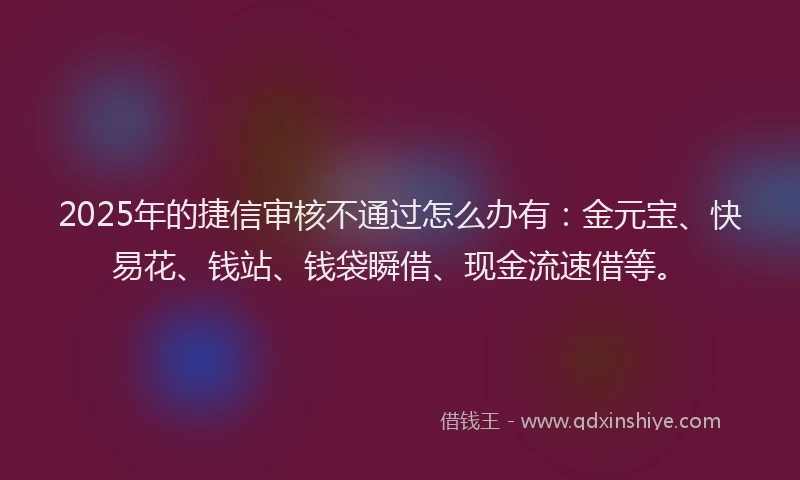 2025年的捷信审核不通过怎么办有：金元宝、快易花、钱站、钱袋瞬借、现金流速借等。