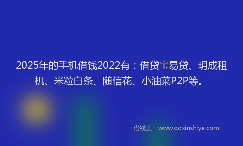 2025年的手机借钱2022有：借贷宝易贷、玥成租机、米粒白条、随信花、小油菜P2P等。