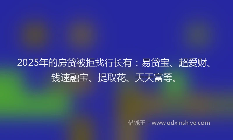 2025年的房贷被拒找行长有：易贷宝、超爱财、钱速融宝、提取花、天天富等。
