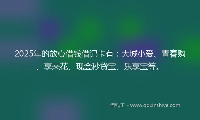 2025年的放心借钱借记卡有：大城小爱、青春购、享来花、现金秒贷宝、乐享宝等。